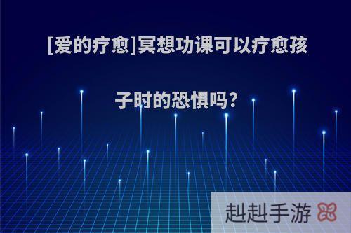[爱的疗愈]冥想功课可以疗愈孩子时的恐惧吗?