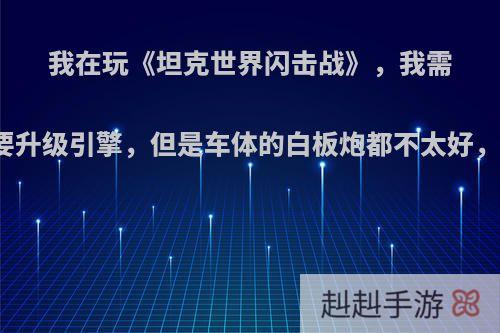 我在玩《坦克世界闪击战》，我需要的车要升级引擎，但是车体的白板炮都不太好，怎么办?