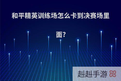 和平精英训练场怎么卡到决赛场里面?