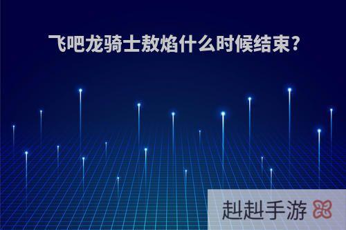 飞吧龙骑士敖焰什么时候结束?