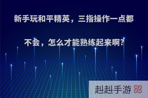 新手玩和平精英，三指操作一点都不会，怎么才能熟练起来啊?