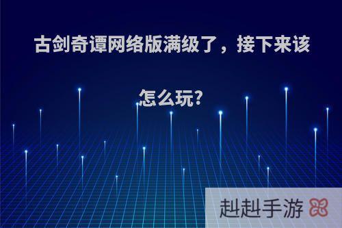 古剑奇谭网络版满级了，接下来该怎么玩?