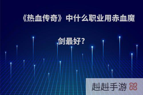 《热血传奇》中什么职业用赤血魔剑最好?