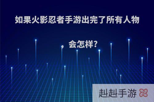 如果火影忍者手游出完了所有人物，会怎样?