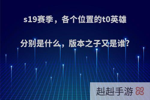 s19赛季，各个位置的t0英雄分别是什么，版本之子又是谁?