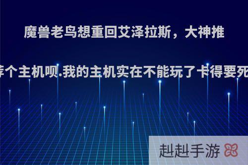 魔兽老鸟想重回艾泽拉斯，大神推荐个主机呗.我的主机实在不能玩了卡得要死?