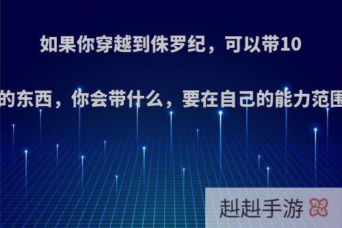 如果你穿越到侏罗纪，可以带100公斤的东西，你会带什么，要在自己的能力范围之内?