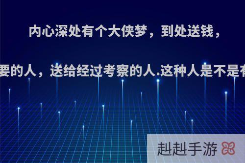 内心深处有个大侠梦，到处送钱，送给需要的人，送给经过考察的人.这种人是不是有毛病?
