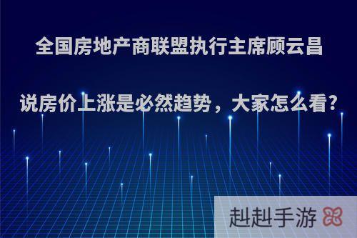 全国房地产商联盟执行主席顾云昌说房价上涨是必然趋势，大家怎么看?