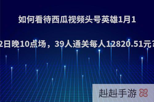 如何看待西瓜视频头号英雄1月12日晚10点场，39人通关每人12820.51元?