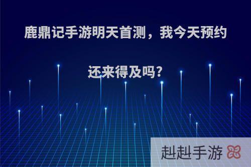 鹿鼎记手游明天首测，我今天预约还来得及吗?