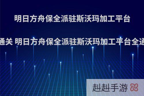 明日方舟保全派驻斯沃玛加工平台怎么通关 明日方舟保全派驻斯沃玛加工平台全通攻略