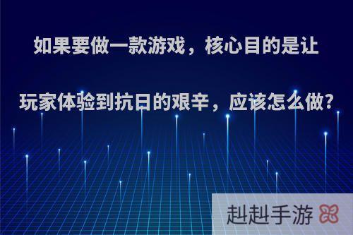 如果要做一款游戏，核心目的是让玩家体验到抗日的艰辛，应该怎么做?