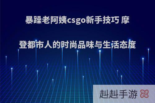 暴躁老阿姨csgo新手技巧 摩登都市人的时尚品味与生活态度