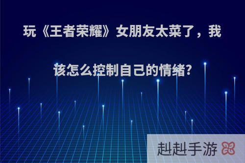 玩《王者荣耀》女朋友太菜了，我该怎么控制自己的情绪?