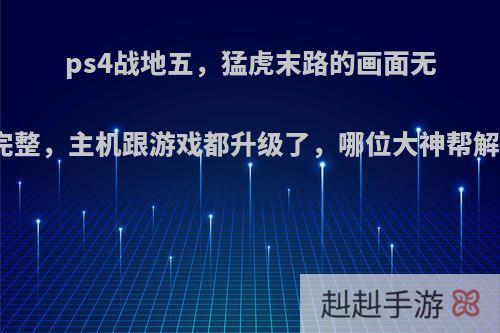 ps4战地五，猛虎末路的画面无法显示完整，主机跟游戏都升级了，哪位大神帮解决一下?