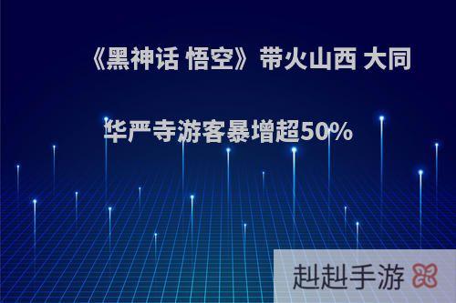 《黑神话 悟空》带火山西 大同华严寺游客暴增超50%