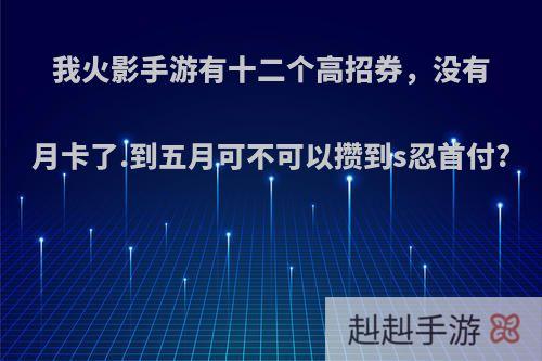 我火影手游有十二个高招券，没有月卡了.到五月可不可以攒到s忍首付?