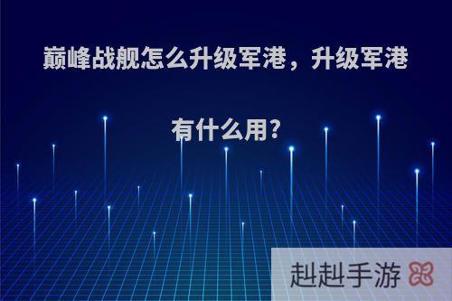 巅峰战舰怎么升级军港，升级军港有什么用?