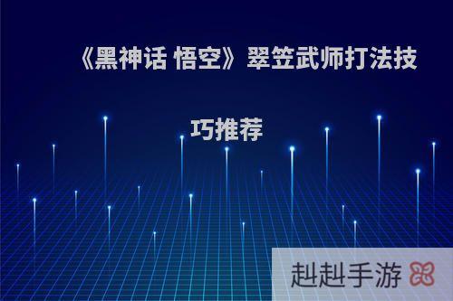 《黑神话 悟空》翠笠武师打法技巧推荐