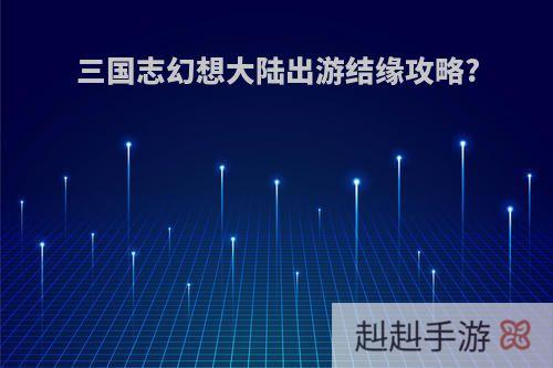 三国志幻想大陆出游结缘攻略?