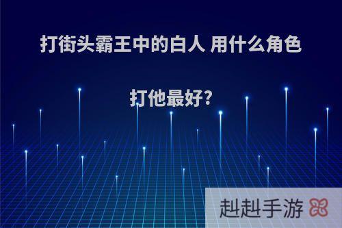 打街头霸王中的白人 用什么角色打他最好?