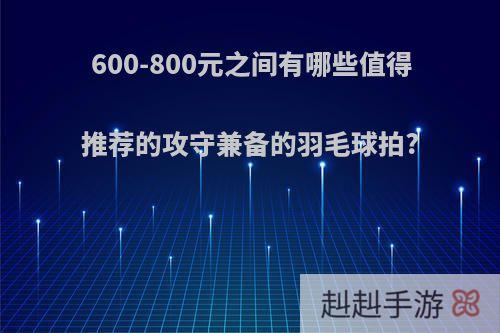 600-800元之间有哪些值得推荐的攻守兼备的羽毛球拍?