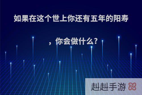 如果在这个世上你还有五年的阳寿，你会做什么?
