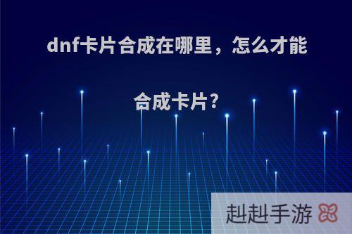 dnf卡片合成在哪里，怎么才能合成卡片?
