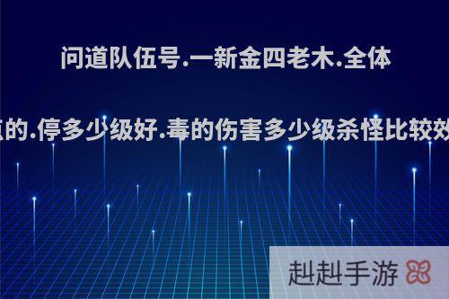 问道队伍号.一新金四老木.全体加点的.停多少级好.毒的伤害多少级杀怪比较效率?