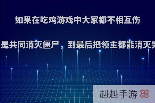 如果在吃鸡游戏中大家都不相互伤害而是共同消灭僵尸，到最后把领主都能消灭完吗?