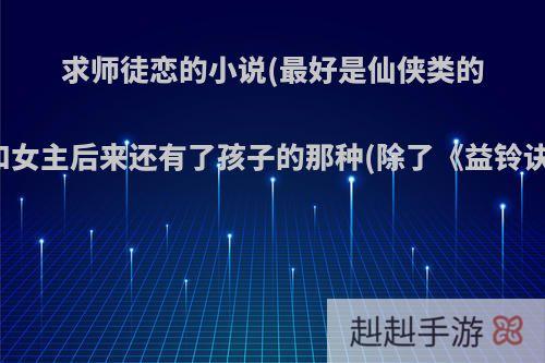 求师徒恋的小说(最好是仙侠类的)，男主和女主后来还有了孩子的那种(除了《益铃诀》)谢谢?