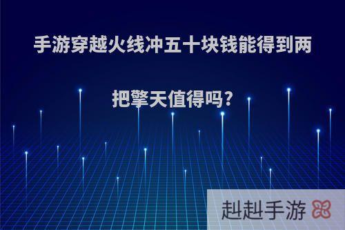 手游穿越火线冲五十块钱能得到两把擎天值得吗?