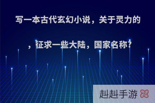 写一本古代玄幻小说，关于灵力的，征求一些大陆，国家名称?