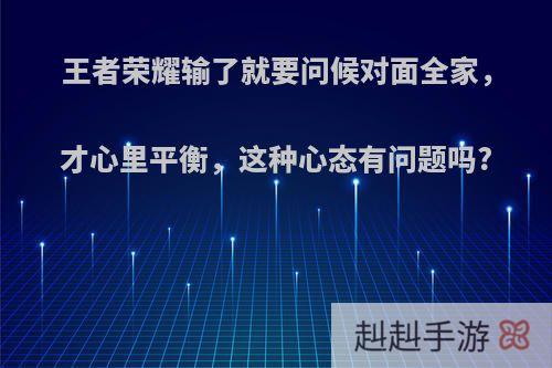 王者荣耀输了就要问候对面全家，才心里平衡，这种心态有问题吗?