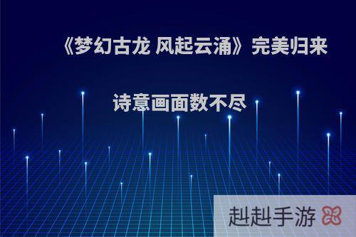 《梦幻古龙 风起云涌》完美归来 诗意画面数不尽