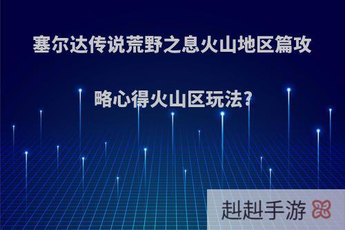 塞尔达传说荒野之息火山地区篇攻略心得火山区玩法?