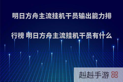 明日方舟主流挂机干员输出能力排行榜 明日方舟主流挂机干员有什么