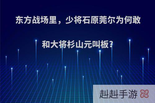 东方战场里，少将石原莞尔为何敢和大将杉山元叫板?