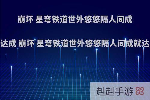 崩坏 星穹铁道世外悠悠隔人间成就怎么达成 崩坏 星穹铁道世外悠悠隔人间成就达成攻略