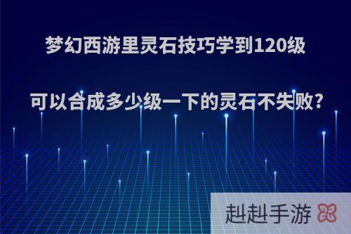 梦幻西游里灵石技巧学到120级可以合成多少级一下的灵石不失败?