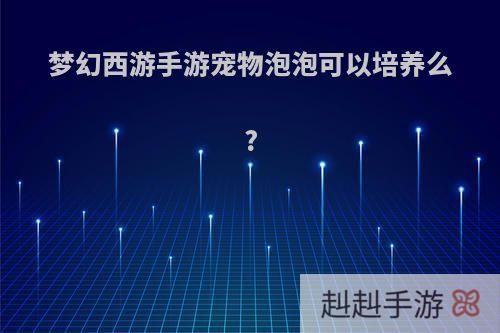 梦幻西游手游宠物泡泡可以培养么?