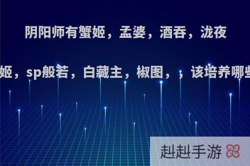 阴阳师有蟹姬，孟婆，酒吞，泷夜叉姬，sp般若，白藏主，椒图，，该培养哪些?