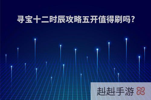 寻宝十二时辰攻略五开值得刷吗?