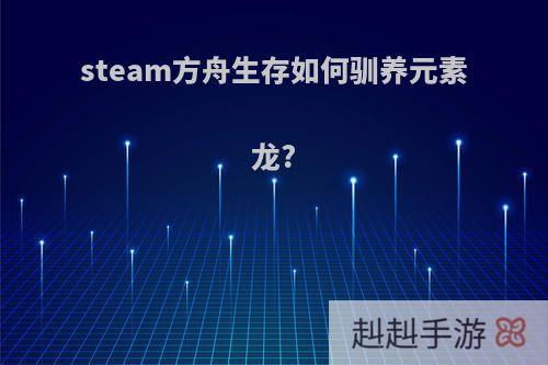steam方舟生存如何驯养元素龙?