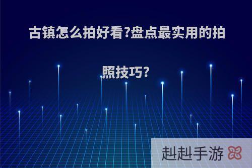 古镇怎么拍好看?盘点最实用的拍照技巧?