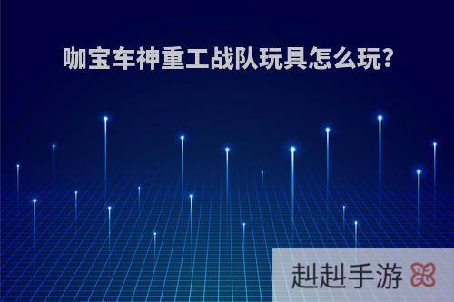 咖宝车神重工战队玩具怎么玩?