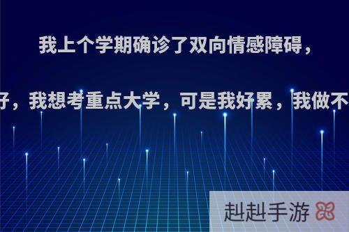 我上个学期确诊了双向情感障碍，我现在成绩很不好，我想考重点大学，可是我好累，我做不到，我该怎么办?