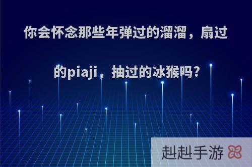你会怀念那些年弹过的溜溜，扇过的piaji，抽过的冰猴吗?