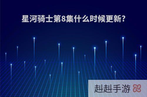 星河骑士第8集什么时候更新?